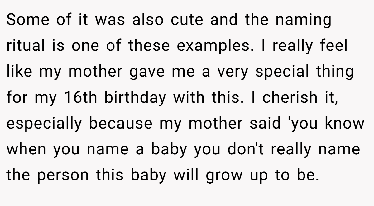 Some of it was also cute and the naming ritual is one of these examples. I really feel like my mother gave me a very special thing for my 16th birthday with this. I cherish it, especially because my mother said 'you know when you name a baby you don't really name the person this baby will grow up to be.
