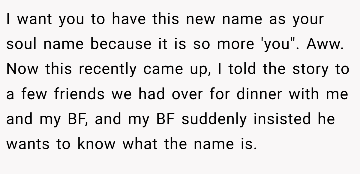 I want you to have this new name as your soul name because it is so more 'you''. Aww. Now this recently came up, I told the story to a few friends we had over for dinner with me and my BF, and my BF suddenly insisted he wants to know what the name is.