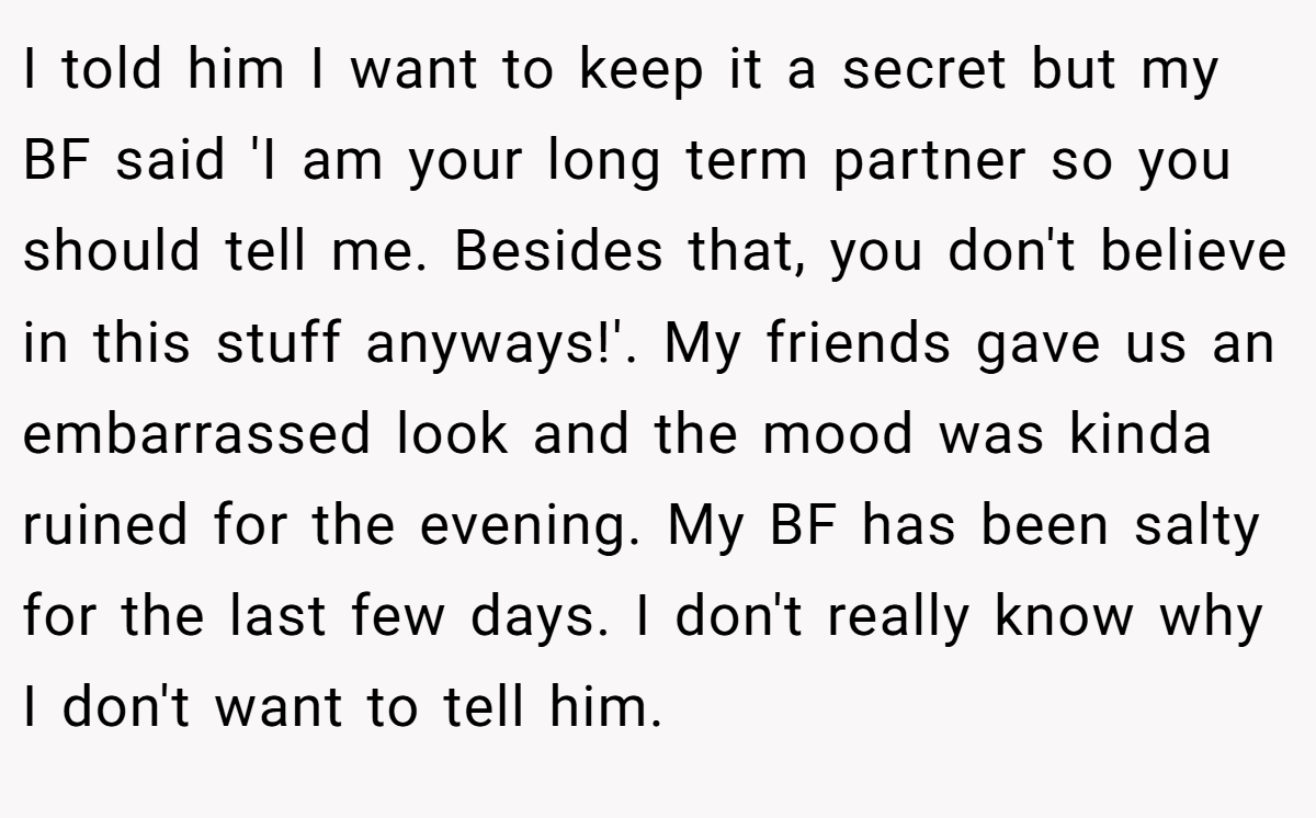 I told him I want to keep it a secret but my BF said 'I am your long term partner so you should tell me. Besides that, you don't believe in this stuff anyways!'. My friends gave us an embarrassed look and the mood was kinda ruined for the evening. My BF has been salty for the last few days. I don't really know why I don't want to tell him.