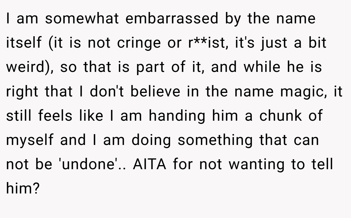I am somewhat embarrassed by the name itself (it is not cringe or r**ist, it's just a bit weird), so that is part of it, and while he is right that I don't believe in the name magic, it still feels like I am handing him a chunk of myself and I am doing something that can not be 'undone'.. AITA for not wanting to tell him? 