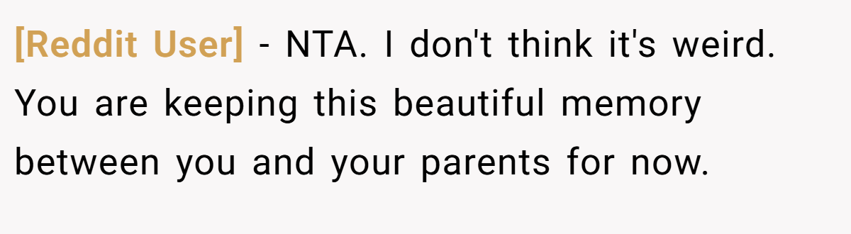 [Reddit User] - NTA. I don't think it's weird. You are keeping this beautiful memory between you and your parents for now.