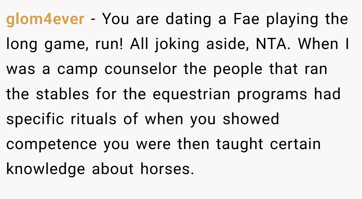 glom4ever - You are dating a Fae playing the long game, run! All joking aside, NTA. When I was a camp counselor the people that ran the stables for the equestrian programs had specific rituals of when you showed competence you were then taught certain knowledge about horses.