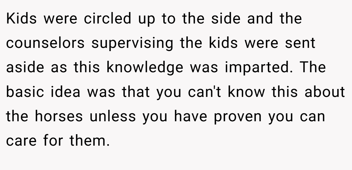 Kids were circled up to the side and the counselors supervising the kids were sent aside as this knowledge was imparted. The basic idea was that you can't know this about the horses unless you have proven you can care for them.