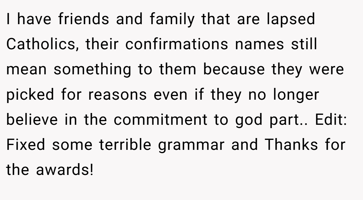I have friends and family that are lapsed Catholics, their confirmations names still mean something to them because they were picked for reasons even if they no longer believe in the commitment to god part.. Edit: Fixed some terrible grammar and Thanks for the awards!