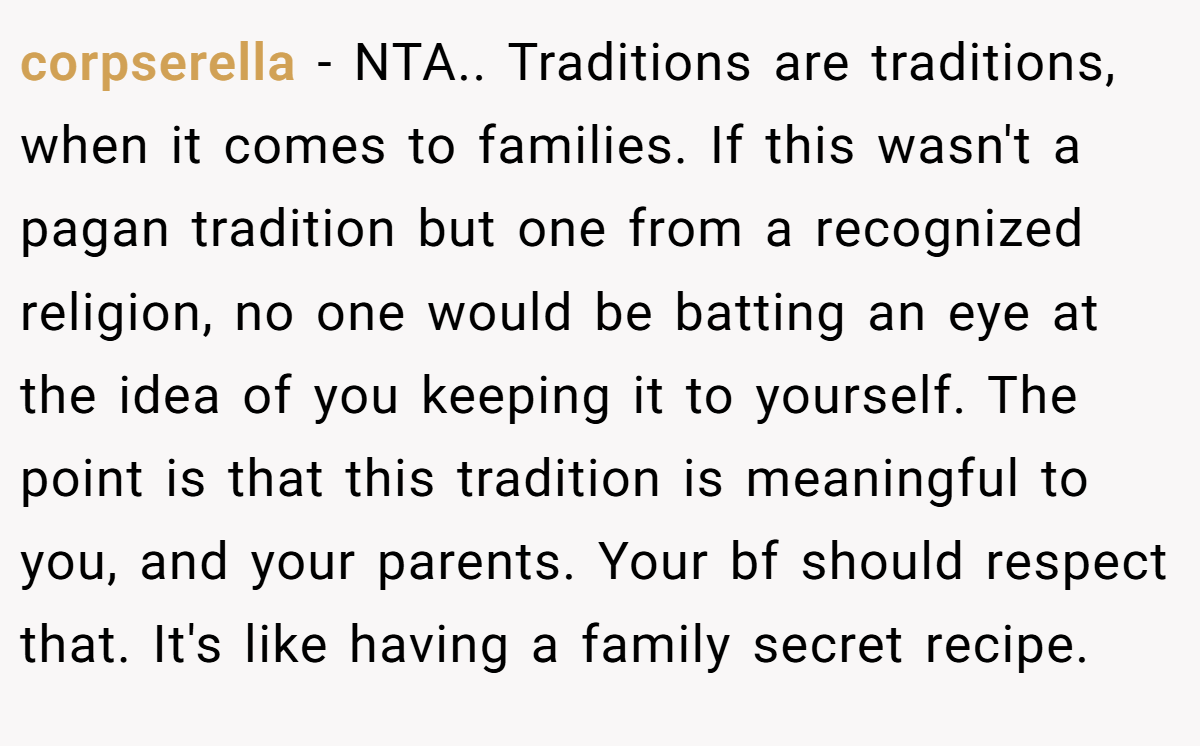 corpserella - NTA.. Traditions are traditions, when it comes to families. If this wasn't a pagan tradition but one from a recognized religion, no one would be batting an eye at the idea of you keeping it to yourself. The point is that this tradition is meaningful to you, and your parents. Your bf should respect that. It's like having a family secret recipe.