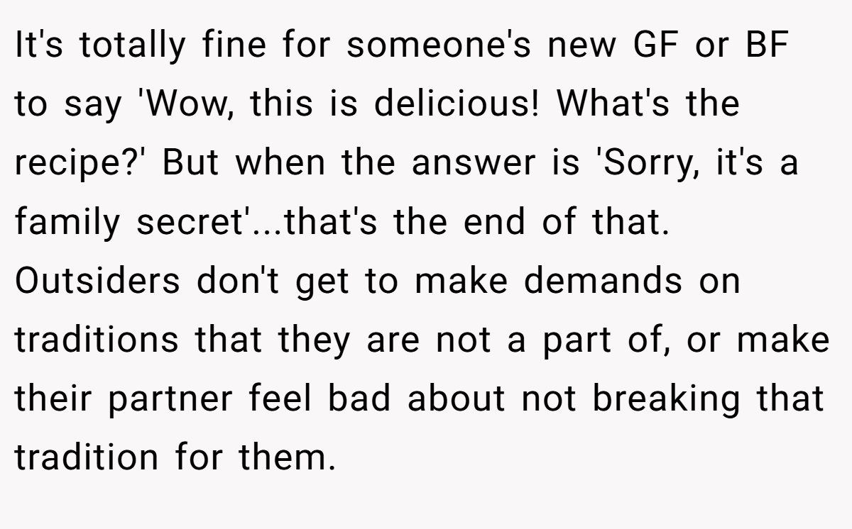 It's totally fine for someone's new GF or BF to say 'Wow, this is delicious! What's the recipe?' But when the answer is 'Sorry, it's a family secret'...that's the end of that. Outsiders don't get to make demands on traditions that they are not a part of, or make their partner feel bad about not breaking that tradition for them.