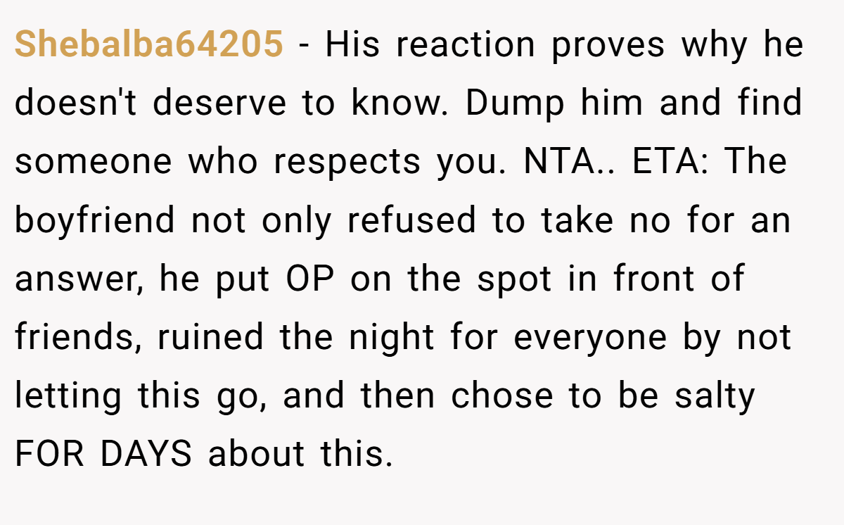 Shebalba64205 - His reaction proves why he doesn't deserve to know. Dump him and find someone who respects you. NTA.. ETA: The boyfriend not only refused to take no for an answer, he put OP on the spot in front of friends, ruined the night for everyone by not letting this go, and then chose to be salty FOR DAYS about this.