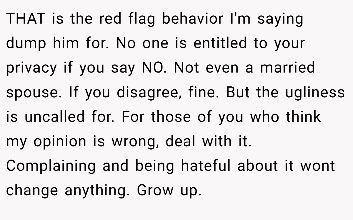 THAT is the red flag behavior I'm saying dump him for. No one is entitled to your privacy if you say NO. Not even a married spouse. If you disagree, fine. But the ugliness is uncalled for. For those of you who think my opinion is wrong, deal with it. Complaining and being hateful about it wont change anything. Grow up.