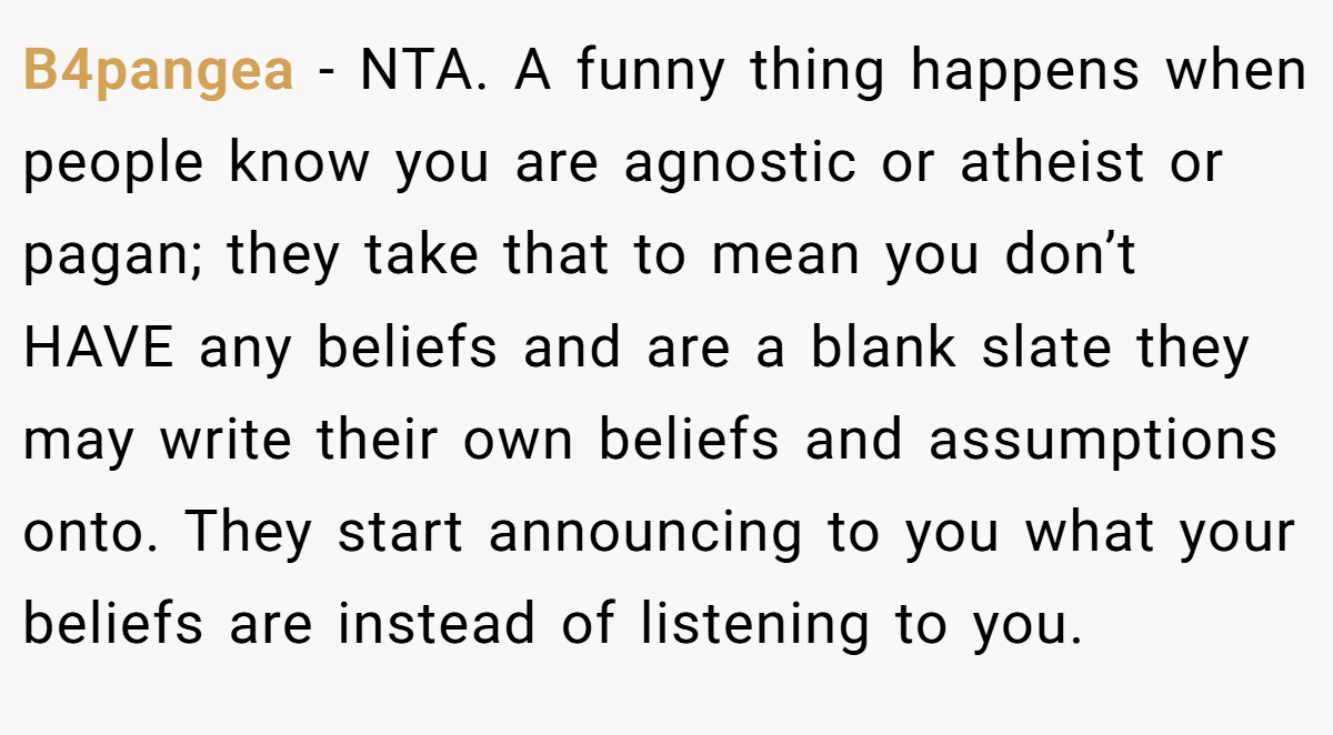 B4pangea - NTA. A funny thing happens when people know you are agnostic or atheist or pagan; they take that to mean you don’t HAVE any beliefs and are a blank slate they may write their own beliefs and assumptions onto. They start announcing to you what your beliefs are instead of listening to you.