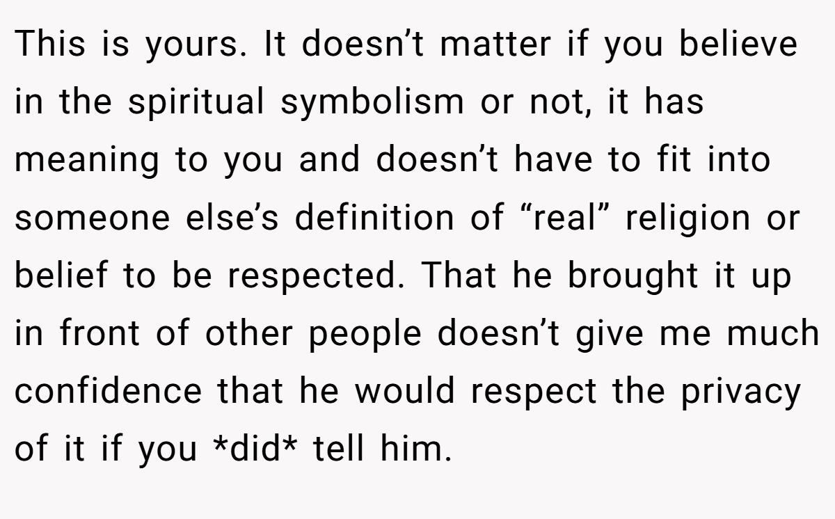 This is yours. It doesn’t matter if you believe in the spiritual symbolism or not, it has meaning to you and doesn’t have to fit into someone else’s definition of “real” religion or belief to be respected. That he brought it up in front of other people doesn’t give me much confidence that he would respect the privacy of it if you *did* tell him.