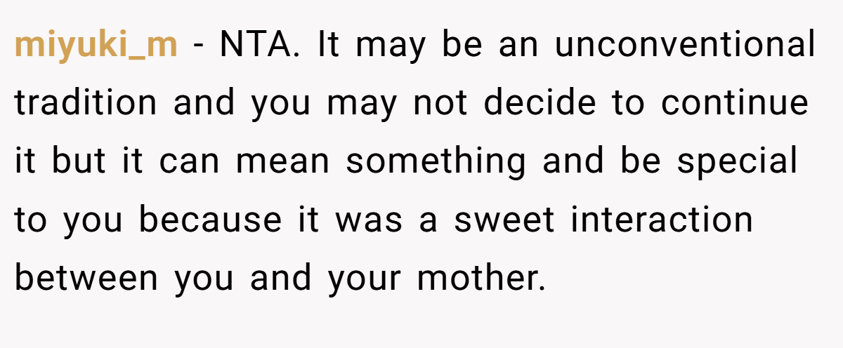 miyuki_m - NTA. It may be an unconventional tradition and you may not decide to continue it but it can mean something and be special to you because it was a sweet interaction between you and your mother.