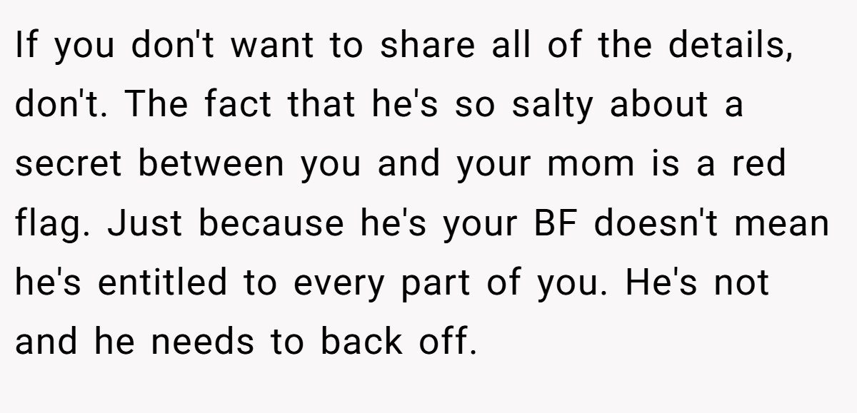 If you don't want to share all of the details, don't. The fact that he's so salty about a secret between you and your mom is a red flag. Just because he's your BF doesn't mean he's entitled to every part of you. He's not and he needs to back off.