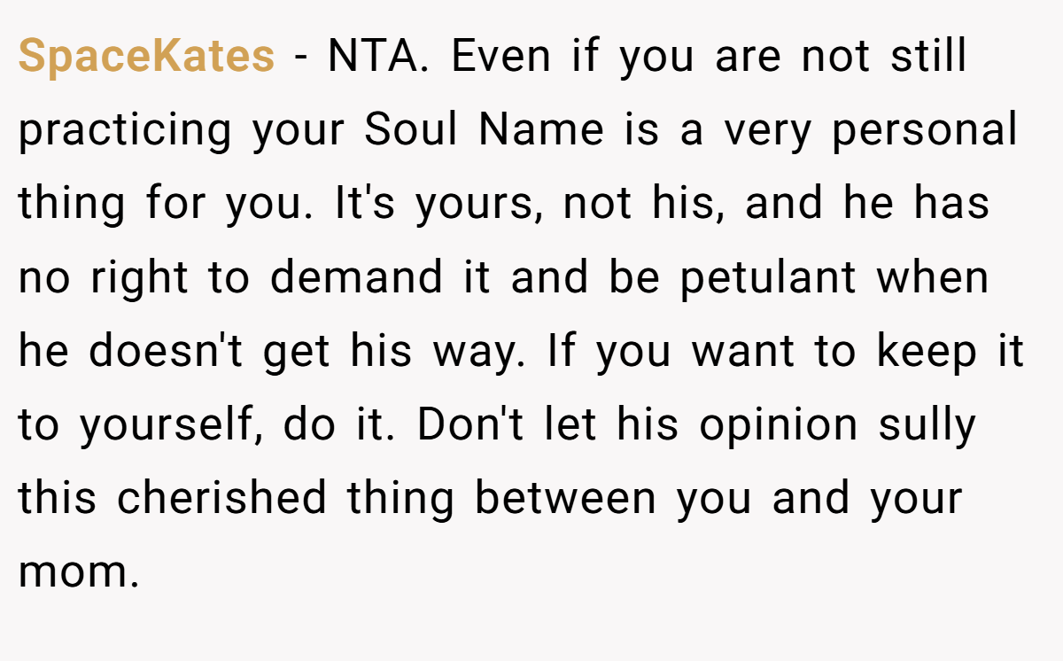 SpaceKates - NTA. Even if you are not still practicing your Soul Name is a very personal thing for you. It's yours, not his, and he has no right to demand it and be petulant when he doesn't get his way. If you want to keep it to yourself, do it. Don't let his opinion sully this cherished thing between you and your mom.