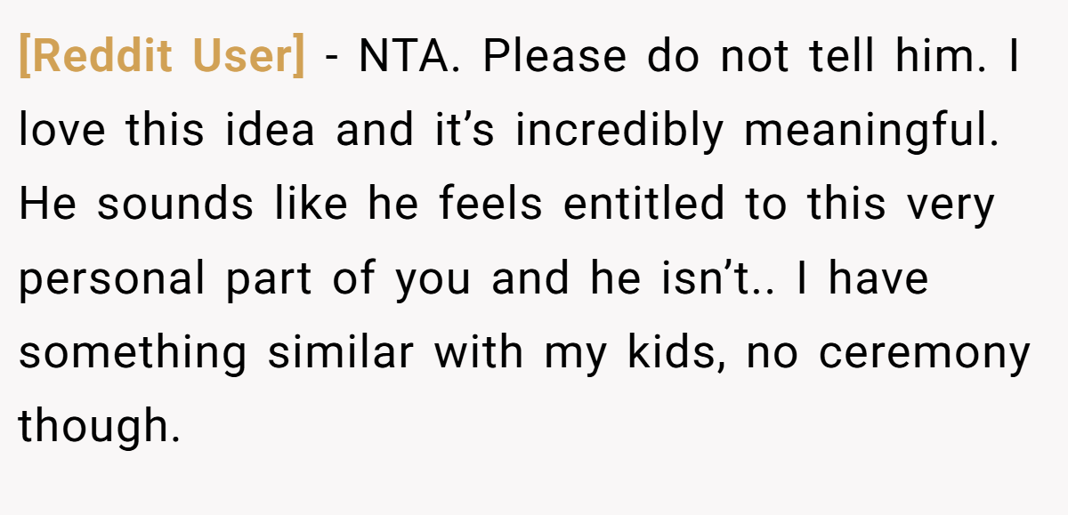 [Reddit User] - NTA. Please do not tell him. I love this idea and it’s incredibly meaningful. He sounds like he feels entitled to this very personal part of you and he isn’t.. I have something similar with my kids, no ceremony though.