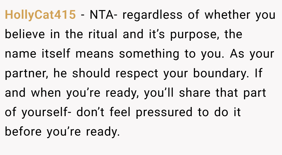 HollyCat415 - NTA- regardless of whether you believe in the ritual and it’s purpose, the name itself means something to you. As your partner, he should respect your boundary. If and when you’re ready, you’ll share that part of yourself- don’t feel pressured to do it before you’re ready.