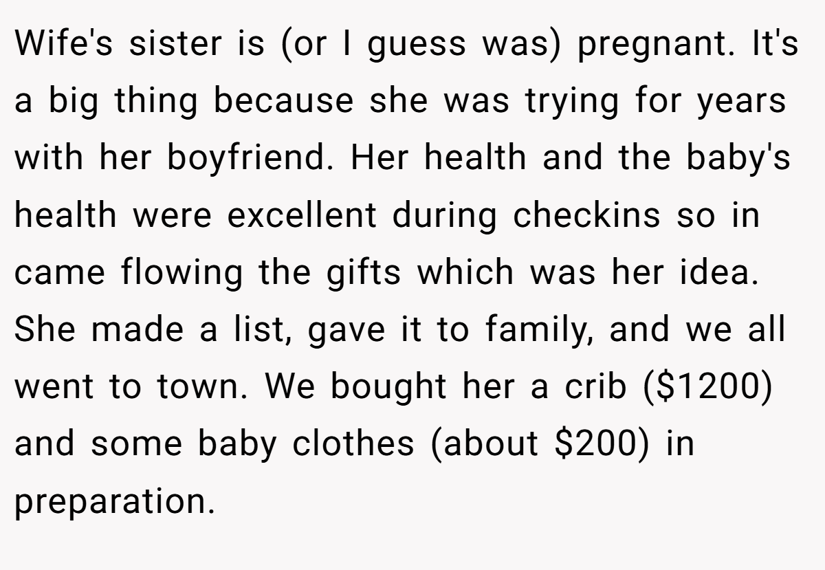 Wife's sister is (or I guess was) pregnant. It's a big thing because she was trying for years with her boyfriend. Her health and the baby's health were excellent during checkins so in came flowing the gifts which was her idea. She made a list, gave it to family, and we all went to town. We bought her a crib ($1200) and some baby clothes (about $200) in preparation.