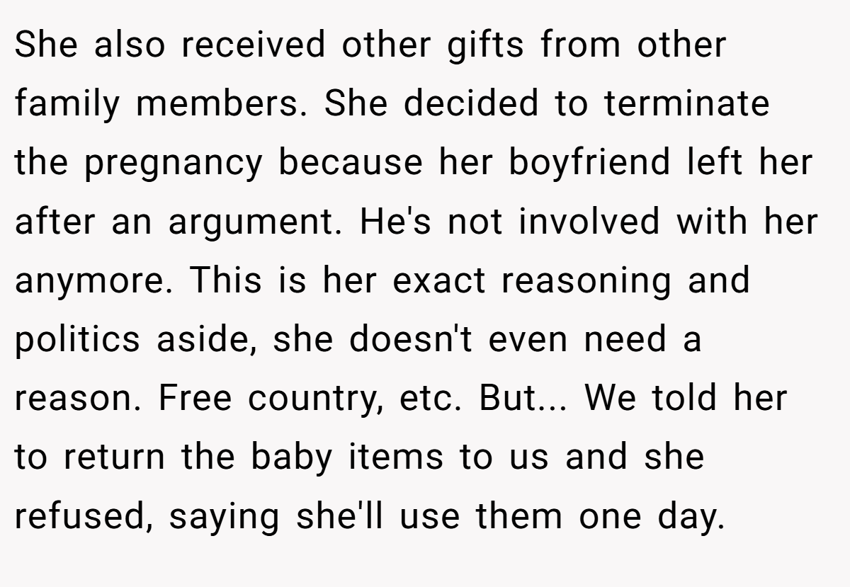 She also received other gifts from other family members. She decided to terminate the pregnancy because her boyfriend left her after an argument. He's not involved with her anymore. This is her exact reasoning and politics aside, she doesn't even need a reason. Free country, etc. But... We told her to return the baby items to us and she refused, saying she'll use them one day.