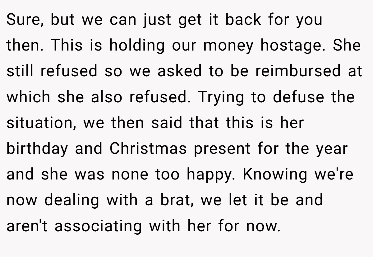 Sure, but we can just get it back for you then. This is holding our money hostage. She still refused so we asked to be reimbursed at which she also refused. Trying to defuse the situation, we then said that this is her birthday and Christmas present for the year and she was none too happy. Knowing we're now dealing with a brat, we let it be and aren't associating with her for now.