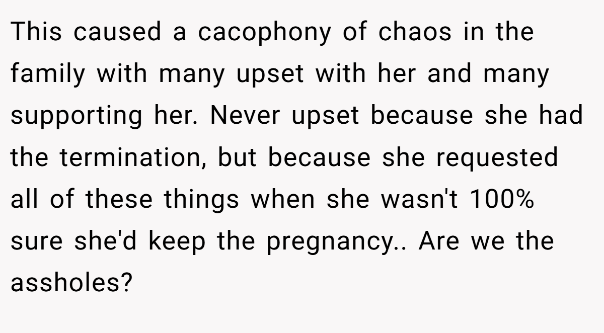 This caused a cacophony of chaos in the family with many upset with her and many supporting her. Never upset because she had the termination, but because she requested all of these things when she wasn't 100% sure she'd keep the pregnancy.. Are we the assholes?