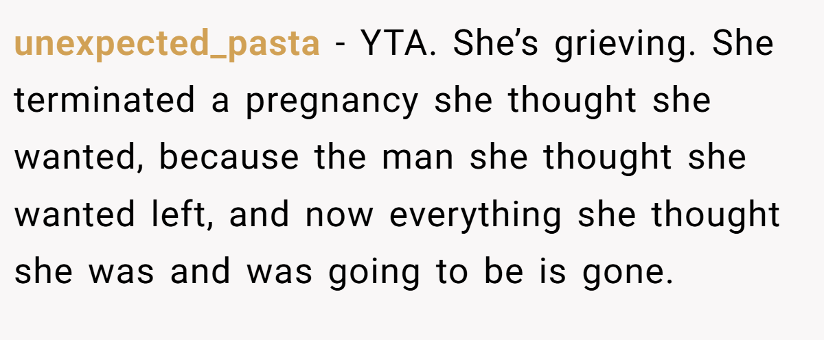 unexpected_pasta − YTA. She’s grieving. She terminated a pregnancy she thought she wanted, because the man she thought she wanted left, and now everything she thought she was and was going to be is gone.