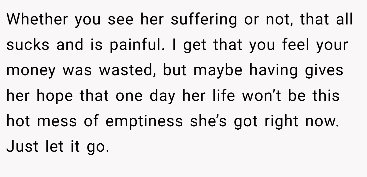 Whether you see her suffering or not, that all sucks and is painful. I get that you feel your money was wasted, but maybe having gives her hope that one day her life won’t be this hot mess of emptiness she’s got right now. Just let it go.