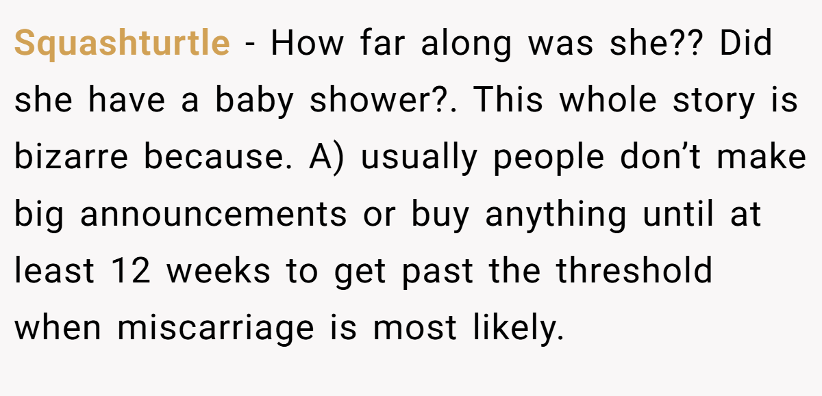 Squashturtle − How far along was she?? Did she have a baby shower?. This whole story is bizarre because. A) usually people don’t make big announcements or buy anything until at least 12 weeks to get past the threshold when miscarriage is most likely.