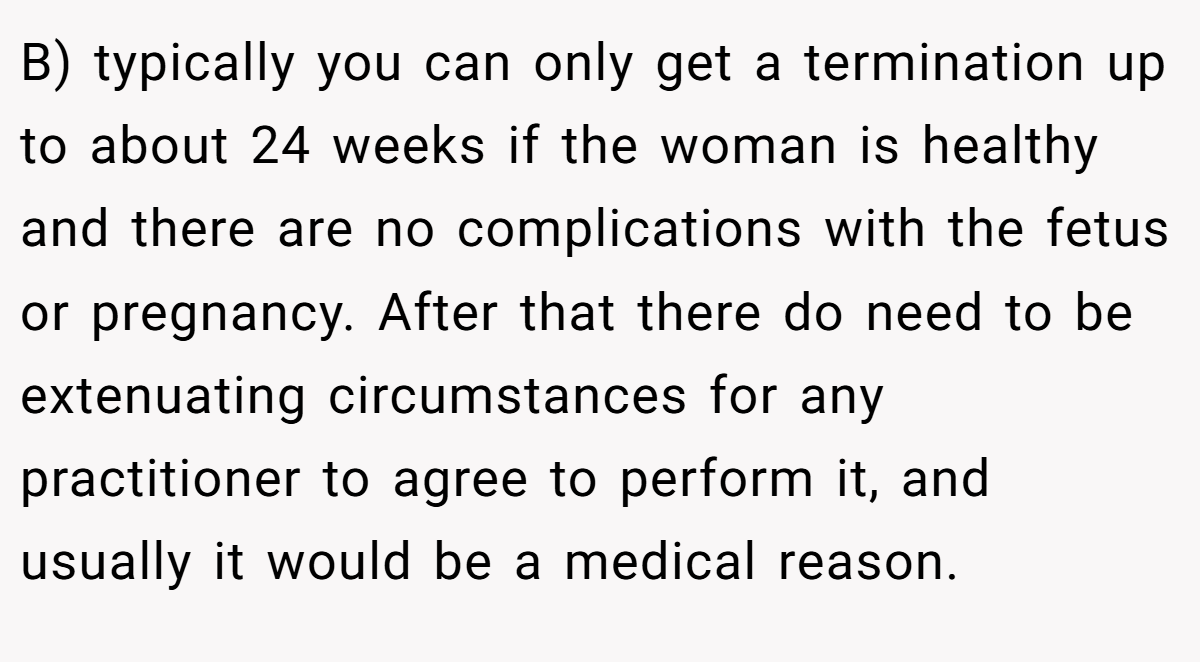 B) typically you can only get a termination up to about 24 weeks if the woman is healthy and there are no complications with the fetus or pregnancy. After that there do need to be extenuating circumstances for any practitioner to agree to perform it, and usually it would be a medical reason.