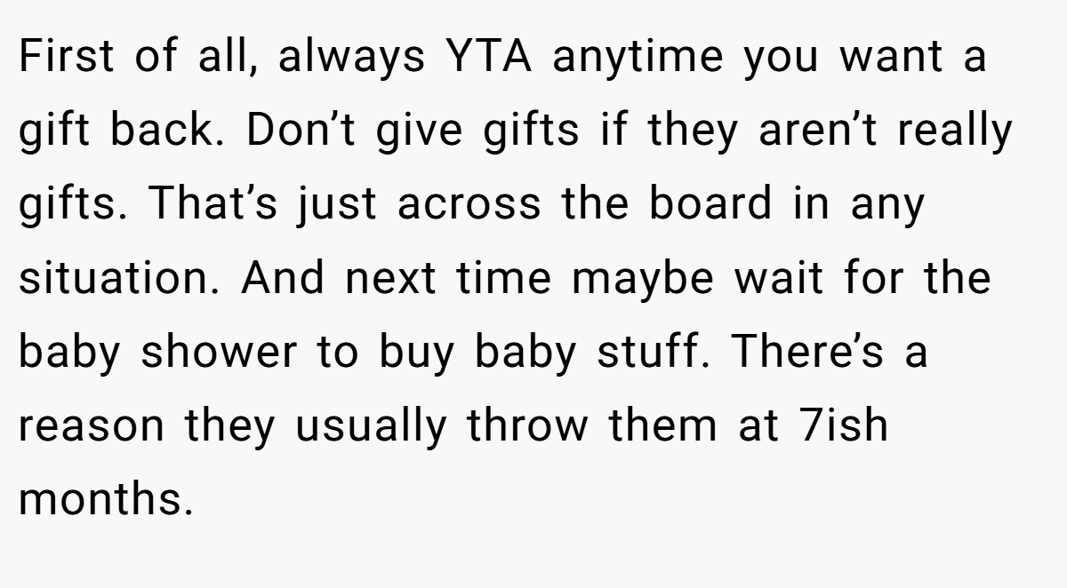 First of all, always YTA anytime you want a gift back. Don’t give gifts if they aren’t really gifts. That’s just across the board in any situation. And next time maybe wait for the baby shower to buy baby stuff. There’s a reason they usually throw them at 7ish months.