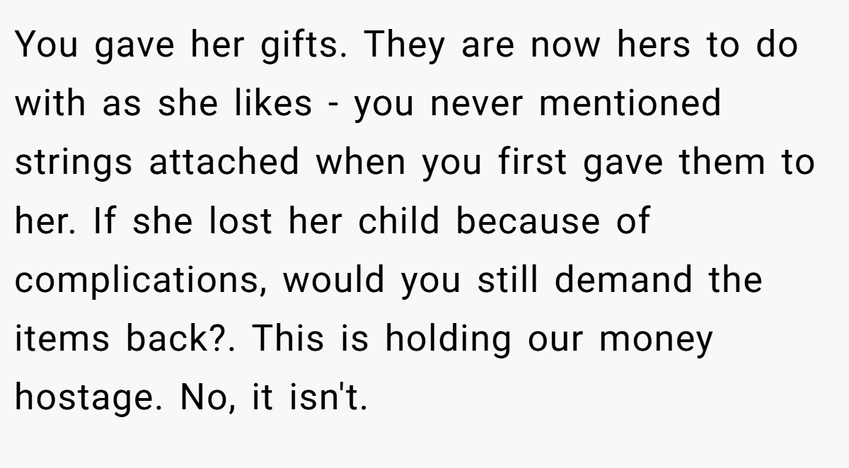 You gave her gifts. They are now hers to do with as she likes - you never mentioned strings attached when you first gave them to her. If she lost her child because of complications, would you still demand the items back?. This is holding our money hostage. No, it isn't.