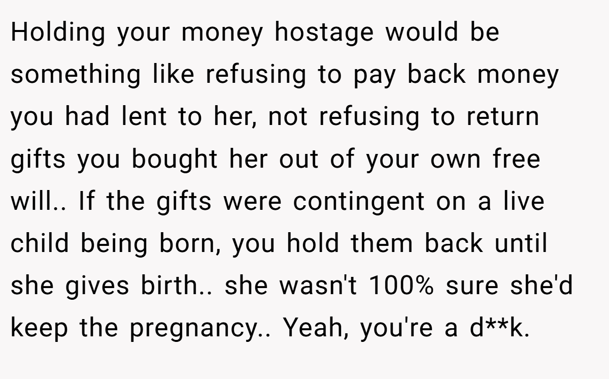 Holding your money hostage would be something like refusing to pay back money you had lent to her, not refusing to return gifts you bought her out of your own free will.. If the gifts were contingent on a live child being born, you hold them back until she gives birth.. she wasn't 100% sure she'd keep the pregnancy.. Yeah, you're a d**k.