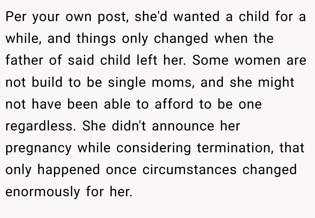 Per your own post, she'd wanted a child for a while, and things only changed when the father of said child left her. Some women are not build to be single moms, and she might not have been able to afford to be one regardless. She didn't announce her pregnancy while considering termination, that only happened once circumstances changed enormously for her.