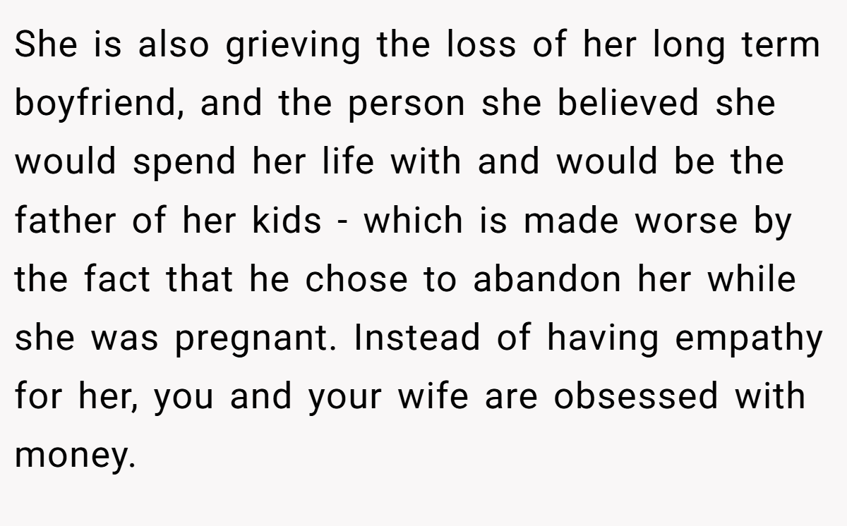 She is also grieving the loss of her long term boyfriend, and the person she believed she would spend her life with and would be the father of her kids - which is made worse by the fact that he chose to abandon her while she was pregnant. Instead of having empathy for her, you and your wife are obsessed with money.