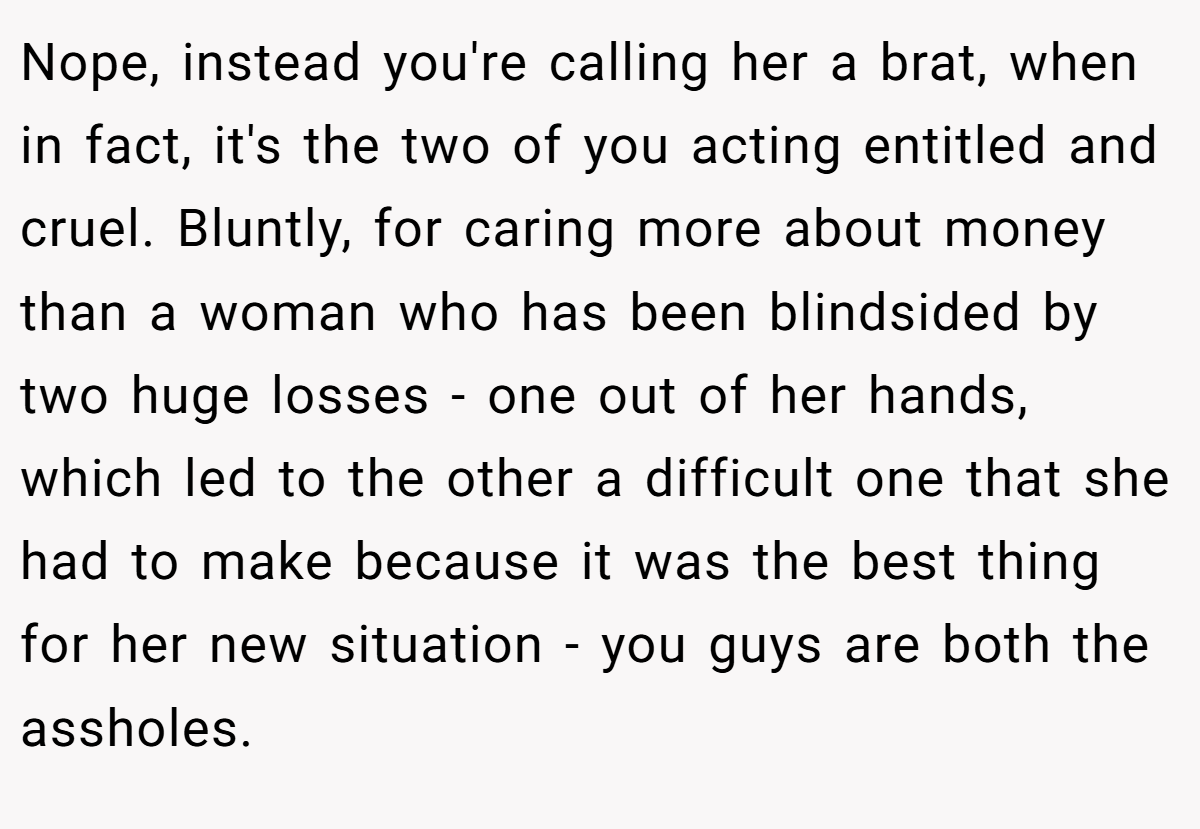 Nope, instead you're calling her a brat, when in fact, it's the two of you acting entitled and cruel. Bluntly, for caring more about money than a woman who has been blindsided by two huge losses - one out of her hands, which led to the other a difficult one that she had to make because it was the best thing for her new situation - you guys are both the assholes.