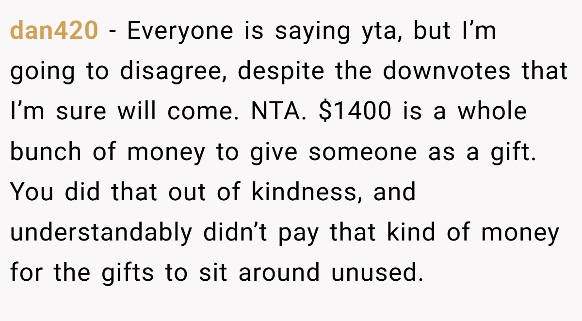 dan420 − Everyone is saying yta, but I’m going to disagree, despite the downvotes that I’m sure will come. NTA. $1400 is a whole bunch of money to give someone as a gift. You did that out of kindness, and understandably didn’t pay that kind of money for the gifts to sit around unused.