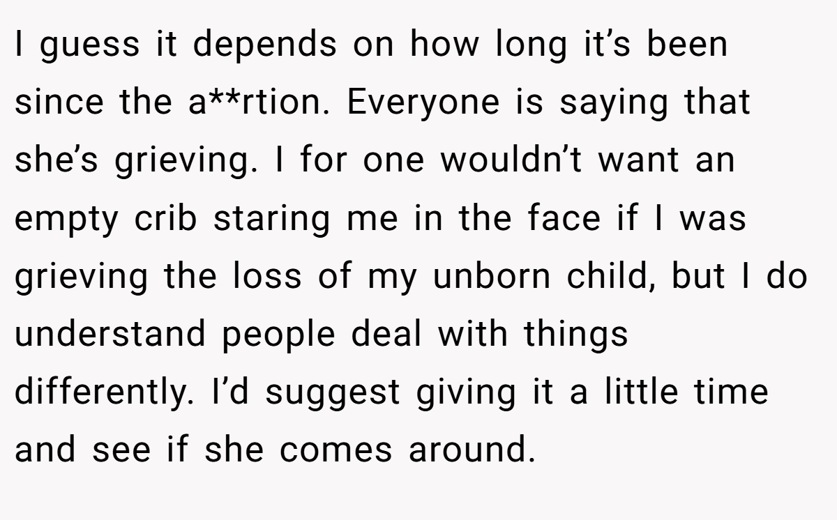 I guess it depends on how long it’s been since the a**rtion. Everyone is saying that she’s grieving. I for one wouldn’t want an empty crib staring me in the face if I was grieving the loss of my unborn child, but I do understand people deal with things differently. I’d suggest giving it a little time and see if she comes around.