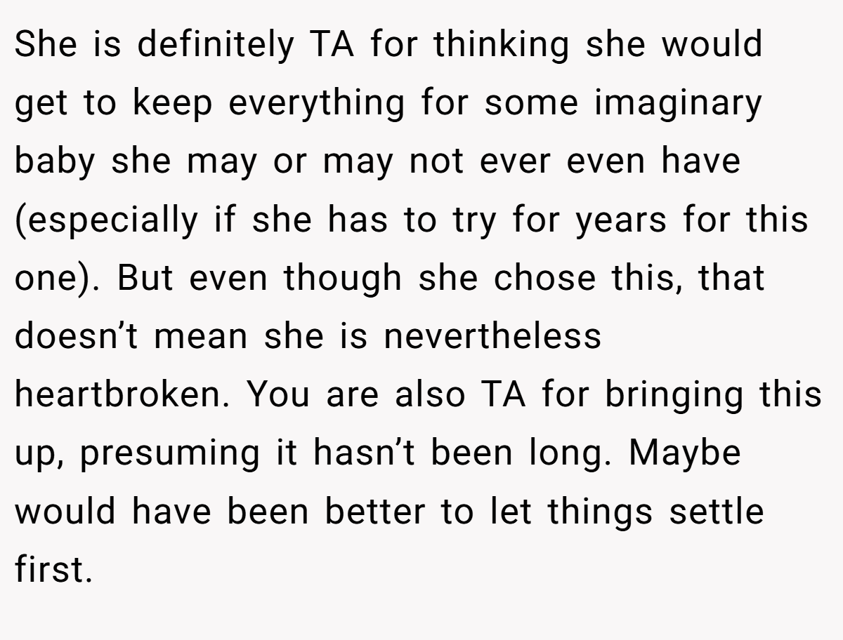 She is definitely TA for thinking she would get to keep everything for some imaginary baby she may or may not ever even have (especially if she has to try for years for this one). But even though she chose this, that doesn’t mean she is nevertheless heartbroken. You are also TA for bringing this up, presuming it hasn’t been long. Maybe would have been better to let things settle first.