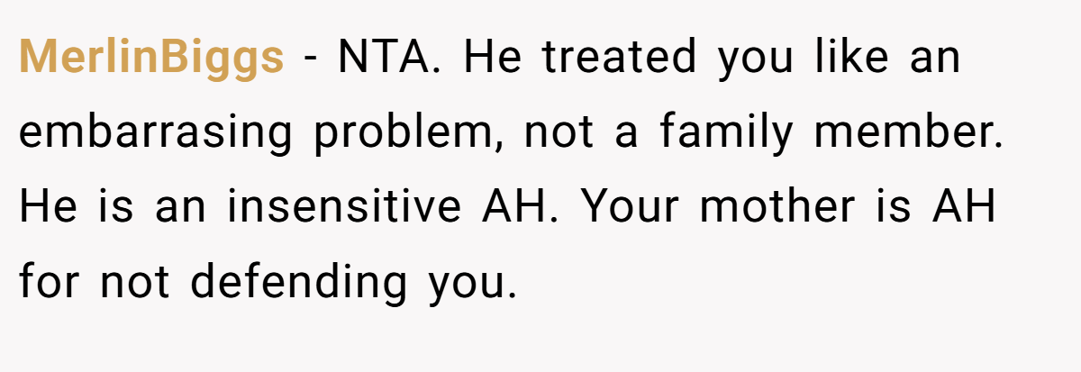 MerlinBiggs − NTA. He treated you like an embarrasing problem, not a family member. He is an insensitive AH. Your mother is AH for not defending you.
