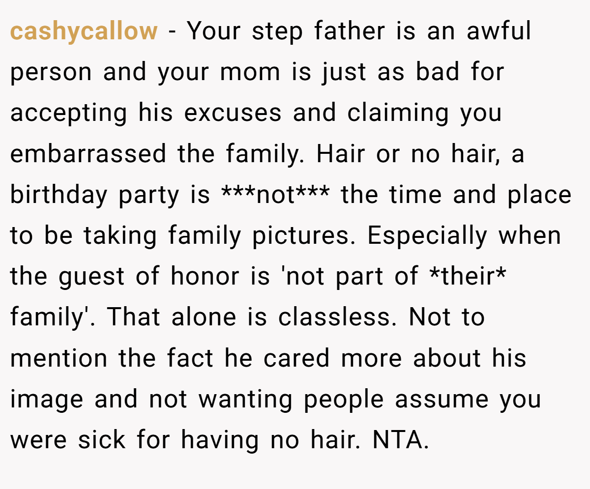 cashycallow − Your step father is an awful person and your mom is just as bad for accepting his excuses and claiming you embarrassed the family. Hair or no hair, a birthday party is ***not*** the time and place to be taking family pictures. Especially when the guest of honor is 'not part of *their* family'. That alone is classless. Not to mention the fact he cared more about his image and not wanting people assume you were sick for having no hair. NTA.