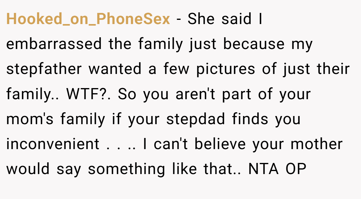 Hooked_on_PhoneSex − She said I embarrassed the family just because my stepfather wanted a few pictures of just their family.. WTF?. So you aren't part of your mom's family if your stepdad finds you inconvenient . . .. I can't believe your mother would say something like that.. NTA OP