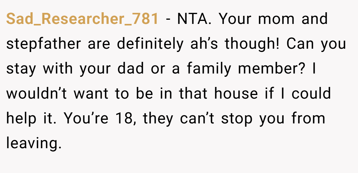 Sad_Researcher_781 − NTA. Your mom and stepfather are definitely ah’s though! Can you stay with your dad or a family member? I wouldn’t want to be in that house if I could help it. You’re 18, they can’t stop you from leaving.