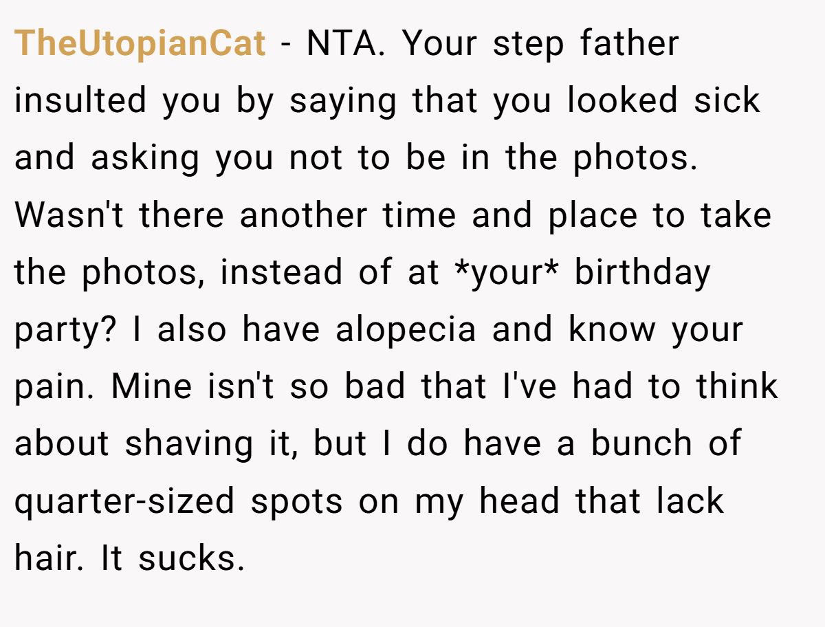 TheUtopianCat − NTA. Your step father insulted you by saying that you looked sick and asking you not to be in the photos. Wasn't there another time and place to take the photos, instead of at *your* birthday party? I also have alopecia and know your pain. Mine isn't so bad that I've had to think about shaving it, but I do have a bunch of quarter-sized spots on my head that lack hair. It sucks.