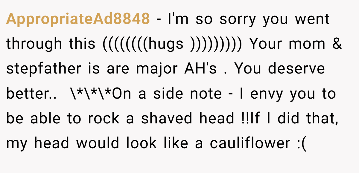 AppropriateAd8848 − I'm so sorry you went through this ((((((((hugs ))))))))) Your mom & stepfather is are major AH's . You deserve better.. ​ \*\*\*On a side note - I envy you to be able to rock a shaved head !!If I did that, my head would look like a cauliflower :(