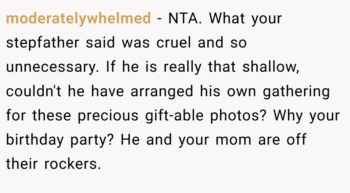 moderatelywhelmed − NTA. What your stepfather said was cruel and so unnecessary. If he is really that shallow, couldn't he have arranged his own gathering for these precious gift-able photos? Why your birthday party? He and your mom are off their rockers.