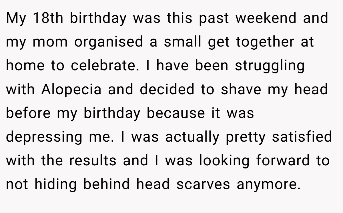 My 18th birthday was this past weekend and my mom organised a small get together at home to celebrate. I have been struggling with Alopecia and decided to shave my head before my birthday because it was depressing me. I was actually pretty satisfied with the results and I was looking forward to not hiding behind head scarves anymore.
