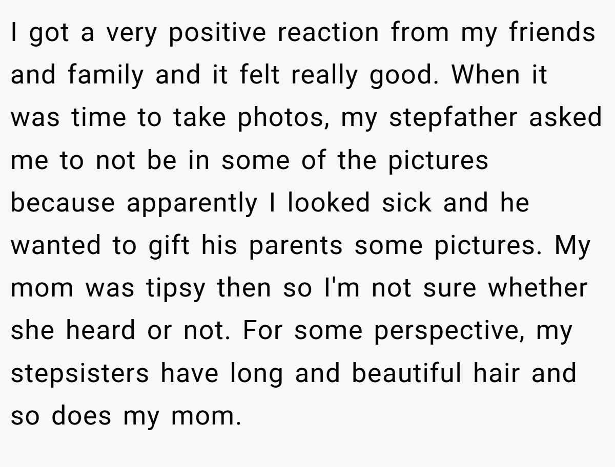 I got a very positive reaction from my friends and family and it felt really good. When it was time to take photos, my stepfather asked me to not be in some of the pictures because apparently I looked sick and he wanted to gift his parents some pictures. My mom was tipsy then so I'm not sure whether she heard or not. For some perspective, my stepsisters have long and beautiful hair and so does my mom.