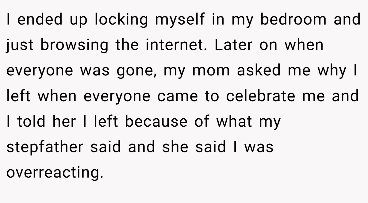I ended up locking myself in my bedroom and just browsing the internet. Later on when everyone was gone, my mom asked me why I left when everyone came to celebrate me and I told her I left because of what my stepfather said and she said I was overreacting.