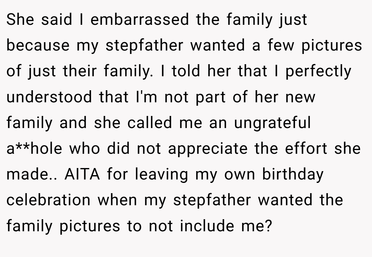 She said I embarrassed the family just because my stepfather wanted a few pictures of just their family. I told her that I perfectly understood that I'm not part of her new family and she called me an ungrateful a**hole who did not appreciate the effort she made.. AITA for leaving my own birthday celebration when my stepfather wanted the family pictures to not include me?