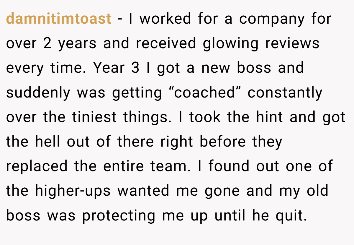 damnitimtoast − I worked for a company for over 2 years and received glowing reviews every time. Year 3 I got a new boss and suddenly was getting “coached” constantly over the tiniest things. I took the hint and got the hell out of there right before they replaced the entire team. I found out one of the higher-ups wanted me gone and my old boss was protecting me up until he quit.