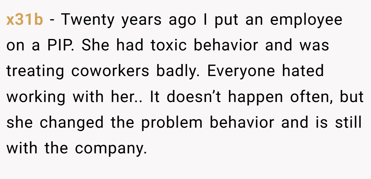 x31b − Twenty years ago I put an employee on a PIP. She had toxic behavior and was treating coworkers badly. Everyone hated working with her.. It doesn’t happen often, but she changed the problem behavior and is still with the company.