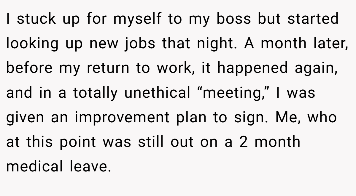 I stuck up for myself to my boss but started looking up new jobs that night. A month later, before my return to work, it happened again, and in a totally unethical “meeting,” I was given an improvement plan to sign. Me, who at this point was still out on a 2 month medical leave.